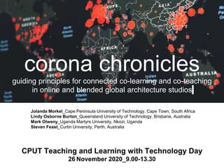 corona chronicles
guiding principles for connected co-learning and co-teaching
in online and blended global architecture studios
Jolanda Morkel_Cape Peninsula University of Technology, Cape Town, South Africa
Lindy Osborne Burton_Queensland University of Technology, Brisbane, Australia
Mark Olweny_Uganda Martyrs University, Nkozi, Uganda
Steven Feast_Curtin University, Perth, Australia
CPUT Teaching and Learning with Technology Day
26 November 2020_9.00-13.30
 