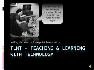 TLWT – Teaching & Learning with Technology Adding Narration to Powerpoint Presentations Oh Mother, I do so much enjoy the radio… I think I must have an Aural  learning style 