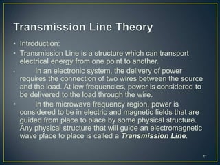• Introduction:
• Transmission Line is a structure which can transport
electrical energy from one point to another.
• In an electronic system, the delivery of power
requires the connection of two wires between the source
and the load. At low frequencies, power is considered to
be delivered to the load through the wire.
• In the microwave frequency region, power is
considered to be in electric and magnetic fields that are
guided from place to place by some physical structure.
Any physical structure that will guide an electromagnetic
wave place to place is called a Transmission Line.
11
 