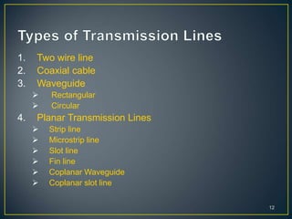 1. Two wire line
2. Coaxial cable
3. Waveguide
 Rectangular
 Circular
4. Planar Transmission Lines
 Strip line
 Microstrip line
 Slot line
 Fin line
 Coplanar Waveguide
 Coplanar slot line
12
 