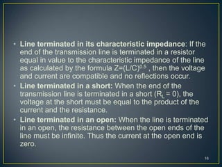 • Line terminated in its characteristic impedance: If the
end of the transmission line is terminated in a resistor
equal in value to the characteristic impedance of the line
as calculated by the formula Z=(L/C)0.5 , then the voltage
and current are compatible and no reflections occur.
• Line terminated in a short: When the end of the
transmission line is terminated in a short (RL = 0), the
voltage at the short must be equal to the product of the
current and the resistance.
• Line terminated in an open: When the line is terminated
in an open, the resistance between the open ends of the
line must be infinite. Thus the current at the open end is
zero.
16
 