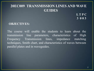 20EC009 TRANSMISSION LINES AND WAVE
GUIDES
L T P C
3 0 0 3
The course will enable the students to learn about the
transmission line parameters, characteristics of High
Frequency Transmission lines, impedance matching
techniques, Smith chart, and characteristics of waves between
parallel plates and in waveguides.
OBJECTIVES:
2
 