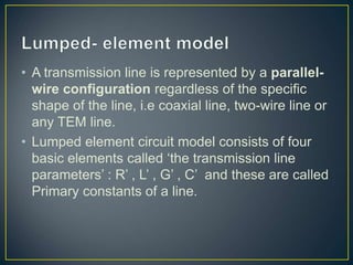 • A transmission line is represented by a parallel-
wire configuration regardless of the specific
shape of the line, i.e coaxial line, two-wire line or
any TEM line.
• Lumped element circuit model consists of four
basic elements called ‘the transmission line
parameters’ : R’ , L’ , G’ , C’ and these are called
Primary constants of a line.
 