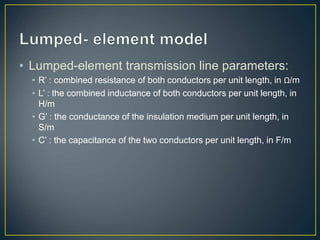 • Lumped-element transmission line parameters:
• R’ : combined resistance of both conductors per unit length, in Ω/m
• L’ : the combined inductance of both conductors per unit length, in
H/m
• G’ : the conductance of the insulation medium per unit length, in
S/m
• C’ : the capacitance of the two conductors per unit length, in F/m
 
