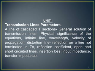 UNIT I
Transmission Lines Parameters
A line of cascaded T sections- General solution of
transmission lines- Physical significance of the
equations, infinite line, wavelength, velocity of
propagation, distortion line- reflection on a line not
terminated in Zo, reflection coefficient, open and
short circuited lines, insertion loss, input impedance,
transfer impedance.
3
 