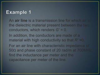 An air line is a transmission line for which air is
the dielectric material present between the two
conductors, which renders G’ = 0.
In addition, the conductors are made of a
material with high conductivity so that R’ ≈0.
For an air line with characteristic impedance of
50Ω and phase constant of 20 rad/m at 700MHz,
find the inductance per meter and the
capacitance per meter of the line.
 