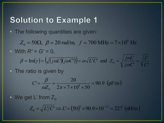 • The following quantities are given:
• With R’ = G’ = 0,
• The ratio is given by
• We get L’ from Z0
Hz
10
7
MHz
700
rad/m,
20
,
50 8
0 




 f
Z 
    
  '
'
'
'
and
'
'
'
'
Im 0
C
L
C
j
L
j
Z
C
L
C
j
L
j 











 
pF/m
9
.
90
50
10
7
2
20
' 8
0









Z
C
   
nH/m
227
10
9
.
90
50
'
'
' 12
2
0 




 
L
C
L
Z
 