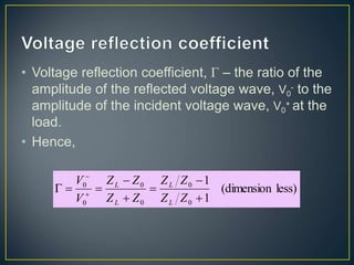 • Voltage reflection coefficient, Γ – the ratio of the
amplitude of the reflected voltage wave, V0
- to the
amplitude of the incident voltage wave, V0
+ at the
load.
• Hence,
less)
(dimension
1
1
0
0
0
0
0
0







 

Z
Z
Z
Z
Z
Z
Z
Z
V
V
L
L
L
L
 