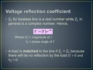 • Z0 for lossless line is a real number while ZL in
general is a complex number. Hence,
Where |Γ| = magnitude of Γ
θr = phase angle of Γ
• A load is matched to the line if ZL = Z0 because
there will be no reflection by the load (Γ = 0 and
V0
−= 0.
r
j
e 



 