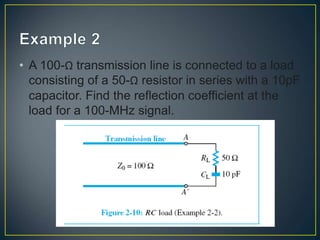 • A 100-Ω transmission line is connected to a load
consisting of a 50-Ω resistor in series with a 10pF
capacitor. Find the reflection coefficient at the
load for a 100-MHz signal.
 