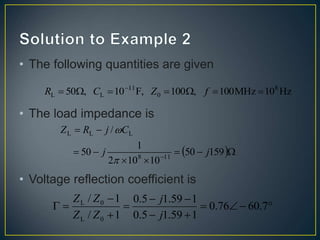 • The following quantities are given
• The load impedance is
• Voltage reflection coefficient is
Hz
10
MHz
100
,
100
F,
10
,
50 8
0
11
L
L 





 
f
Z
C
R
 









159
50
10
10
2
1
50
/
11
8
L
L
L
j
j
C
j
R
Z














 7
.
60
76
.
0
1
59
.
1
5
.
0
1
59
.
1
5
.
0
1
/
1
/
0
L
0
L
j
j
Z
Z
Z
Z
 