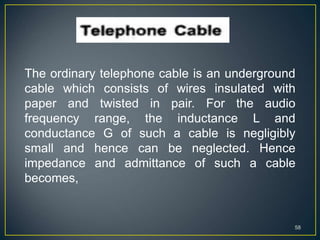 58
The ordinary telephone cable is an underground
cable which consists of wires insulated with
paper and twisted in pair. For the audio
frequency range, the inductance L and
conductance G of such a cable is negligibly
small and hence can be neglected. Hence
impedance and admittance of such a cable
becomes,
 