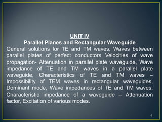 UNIT IV
Parallel Planes and Rectangular Waveguide
General solutions for TE and TM waves, Waves between
parallel plates of perfect conductors Velocities of wave
propagation- Attenuation in parallel plate waveguide, Wave
impedance of TE and TM waves in a parallel plate
waveguide, Characteristics of TE and TM waves –
Impossibility of TEM waves in rectangular waveguides,
Dominant mode, Wave impedances of TE and TM waves,
Characteristic impedance of a waveguide – Attenuation
factor, Excitation of various modes.
6
 