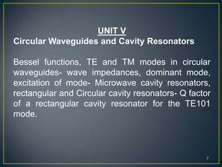 UNIT V
Circular Waveguides and Cavity Resonators
Bessel functions, TE and TM modes in circular
waveguides- wave impedances, dominant mode,
excitation of mode- Microwave cavity resonators,
rectangular and Circular cavity resonators- Q factor
of a rectangular cavity resonator for the TE101
mode.
7
 