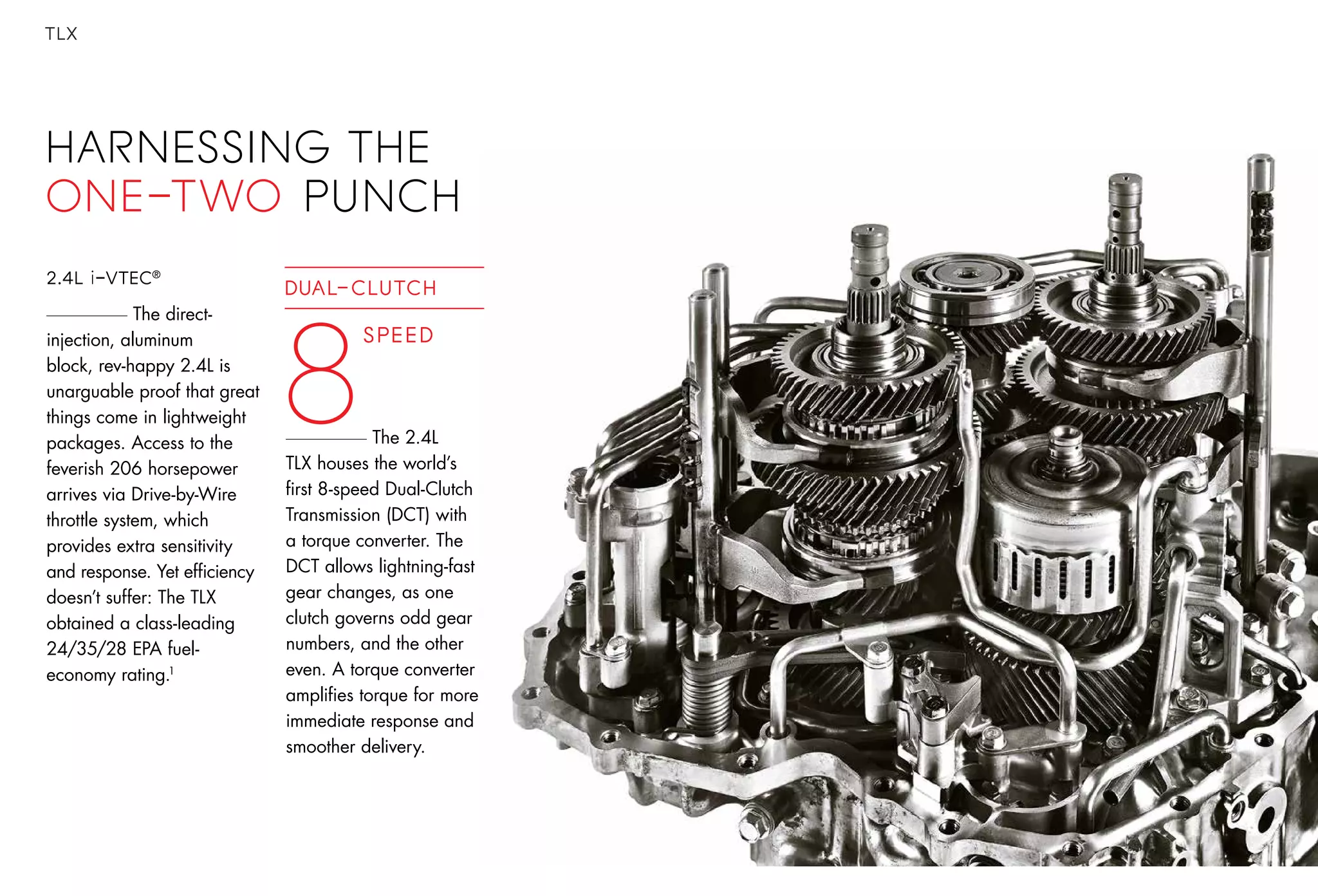 TLX
HARNESSING THE
one-two punch
2.4L i-VTEC®
The direct-
injection, aluminum
block, rev-happy 2.4L is
unarguable proof that great
things come in lightweight
packages. Access to the
feverish 206 horsepower
arrives via Drive-by-Wire
throttle system, which
provides extra sensitivity
and response. Yet efficiency
doesn’t suffer: The TLX
obtained a class-leading
24/35/28 EPA fuel-
economy rating.1
Speed
8
DUAL-CLUTCH
The 2.4L
TLX houses the world’s
first 8-speed Dual-Clutch
Transmission (DCT) with
a torque converter. The
DCT allows lightning-fast
gear changes, as one
clutch governs odd gear
numbers, and the other
even. A torque converter
amplifies torque for more
immediate response and
smoother delivery.
 