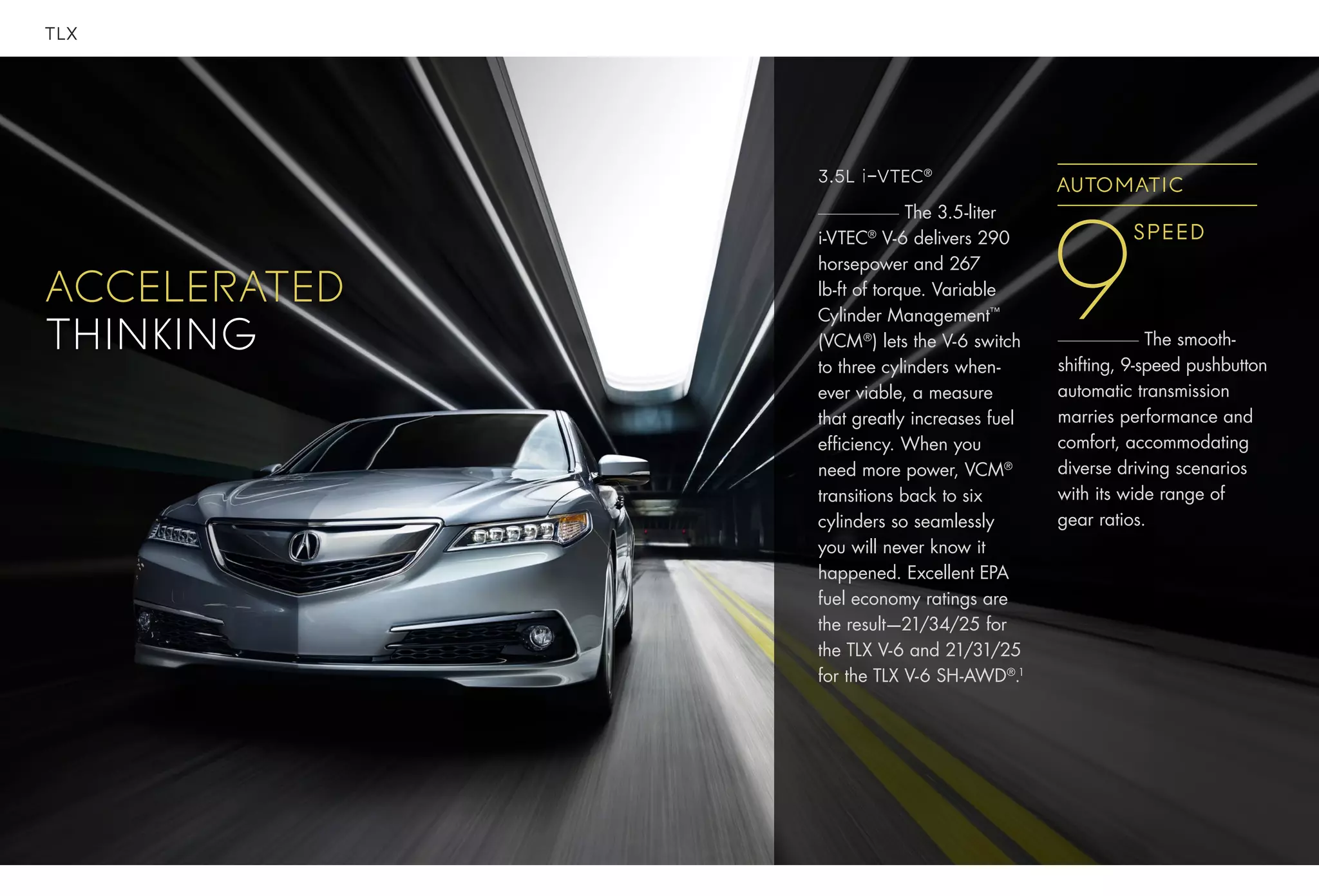 TLX
accelerated
thinking
3.5L i-VTEC®
The 3.5-liter
i-VTEC®
V-6 delivers 290
horsepower and 267
lb-ft of torque. Variable
Cylinder Management™
(VCM®
) lets the V-6 switch
to three cylinders when-
ever viable, a measure
that greatly increases fuel
efficiency. When you
need more power, VCM®
transitions back to six
cylinders so seamlessly
you will never know it
happened. Excellent EPA
fuel economy ratings are
the result—21/34/25 for
the TLX V-6 and 21/31/25
for the TLX V-6 SH-AWD®
.1
Speed
9
AUTOMATIC
The smooth-
shifting, 9-speed pushbutton
automatic transmission
marries performance and
comfort, accommodating
diverse driving scenarios
with its wide range of
gear ratios.
 