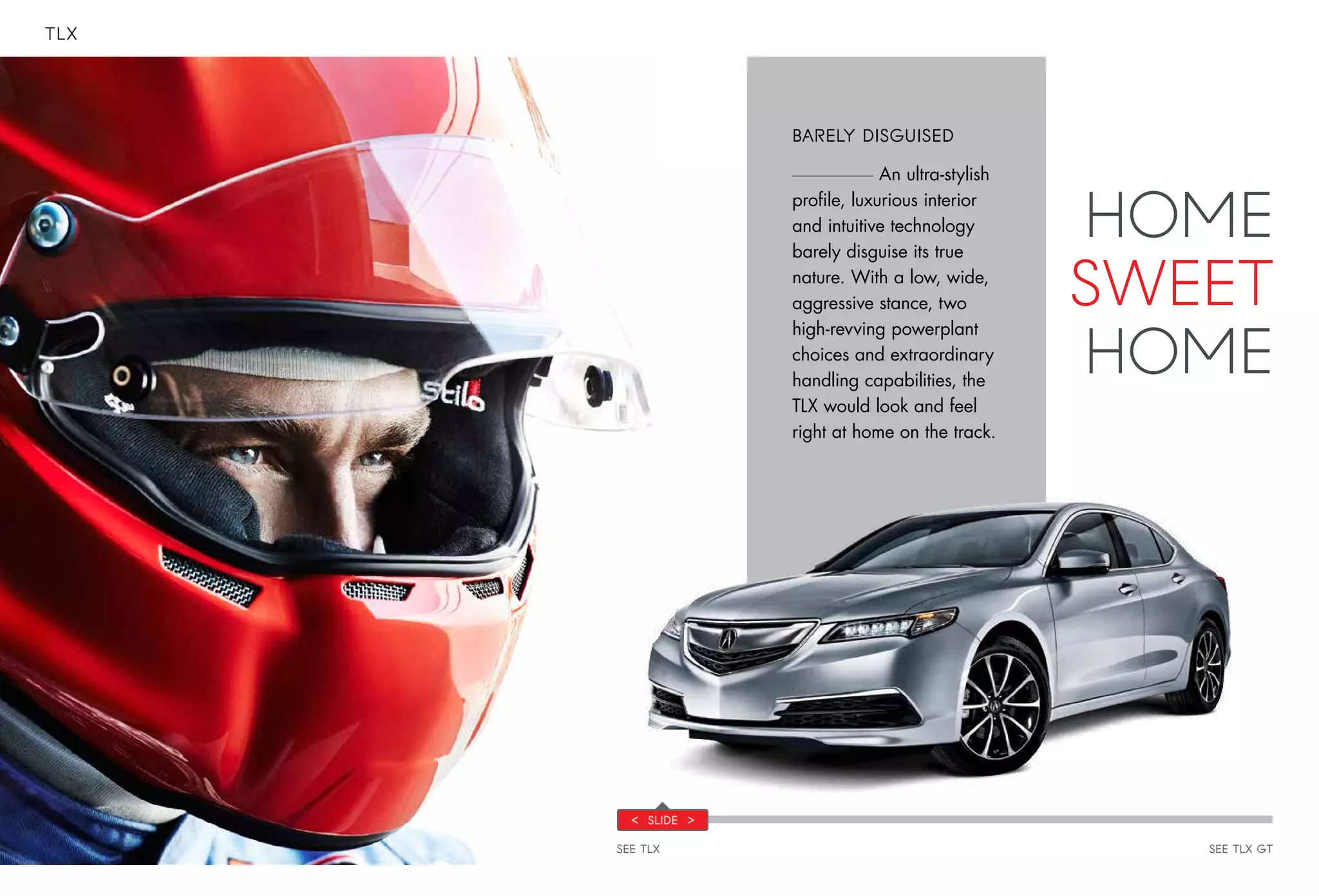 TLX
SEE TLX SEE TLX GT
BARELY DISGUISED
An ultra-stylish
profile, luxurious interior
and intuitive technology
barely disguise its true
nature. With a low, wide,
aggressive stance, two
high-revving powerplant
choices and extraordinary
handling capabilities, the
TLX would look and feel
right at home on the track.
HOME
SWEET
HOME
 