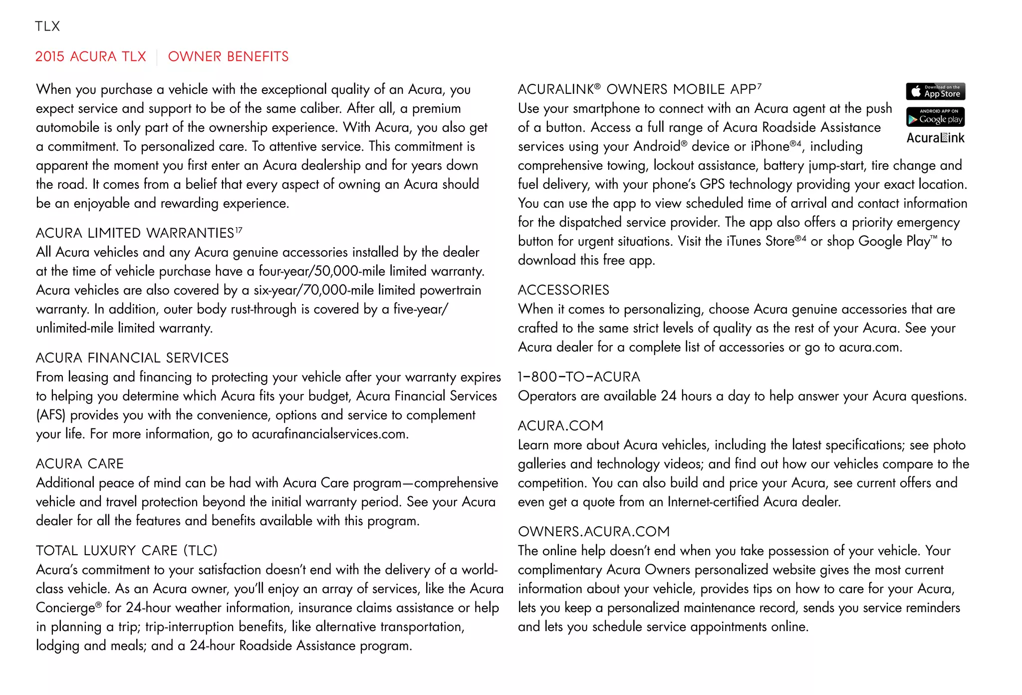 TLX
2015 ACURA TLX OWNER BENEFITS
When you purchase a vehicle with the exceptional quality of an Acura, you
expect service and support to be of the same caliber. After all, a premium
automobile is only part of the ownership experience. With Acura, you also get
a commitment. To personalized care. To attentive service. This commitment is
apparent the moment you first enter an Acura dealership and for years down
the road. It comes from a belief that every aspect of owning an Acura should
be an enjoyable and rewarding experience.
ACURA LIMITED WARRANTIES17
All Acura vehicles and any Acura genuine accessories installed by the dealer
at the time of vehicle purchase have a four-year/50,000-mile limited warranty.
Acura vehicles are also covered by a six-year/70,000-mile limited powertrain
warranty. In addition, outer body rust-through is covered by a five-year/
unlimited-mile limited warranty.
ACURA FINANCIAL SERVICES
From leasing and financing to protecting your vehicle after your warranty expires
to helping you determine which Acura fits your budget, Acura Financial Services
(AFS) provides you with the convenience, options and service to complement
your life. For more information, go to acurafinancialservices.com.
ACURA CARE
Additional peace of mind can be had with Acura Care program—comprehensive
vehicle and travel protection beyond the initial warranty period. See your Acura
dealer for all the features and benefits available with this program.
TOTAL LUXURY CARE (TLC)
Acura’s commitment to your satisfaction doesn’t end with the delivery of a world-
class vehicle. As an Acura owner, you’ll enjoy an array of services, like the Acura
Concierge®
for 24-hour weather information, insurance claims assistance or help
in planning a trip; trip-interruption benefits, like alternative transportation,
lodging and meals; and a 24-hour Roadside Assistance program.
ACURALINK®
OWNERS MOBILE APP7
Use your smartphone to connect with an Acura agent at the push
of a button. Access a full range of Acura Roadside Assistance
services using your Android®
device or iPhone®4
, including
comprehensive towing, lockout assistance, battery jump-start, tire change and
fuel delivery, with your phone’s GPS technology providing your exact location.
You can use the app to view scheduled time of arrival and contact information
for the dispatched service provider. The app also offers a priority emergency
button for urgent situations. Visit the iTunes Store®4
or shop Google Play™
to
download this free app.
ACCESSORIES
When it comes to personalizing, choose Acura genuine accessories that are
crafted to the same strict levels of quality as the rest of your Acura. See your
Acura dealer for a complete list of accessories or go to acura.com.
1-800-TO-ACURA
Operators are available 24 hours a day to help answer your Acura questions.
ACURA.COM
Learn more about Acura vehicles, including the latest specifications; see photo
galleries and technology videos; and find out how our vehicles compare to the
competition. You can also build and price your Acura, see current offers and
even get a quote from an Internet-certified Acura dealer.
OWNERS.ACURA.COM
The online help doesn’t end when you take possession of your vehicle. Your
complimentary Acura Owners personalized website gives the most current
information about your vehicle, provides tips on how to care for your Acura,
lets you keep a personalized maintenance record, sends you service reminders
and lets you schedule service appointments online.
 