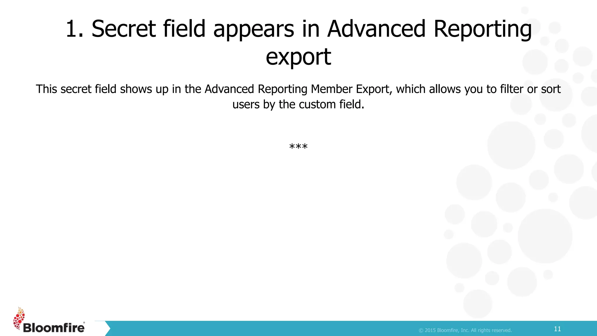 1. Secret field appears in Advanced Reporting
export
11
This secret field shows up in the Advanced Reporting Member Export, which allows you to filter or sort
users by the custom field.
***
 