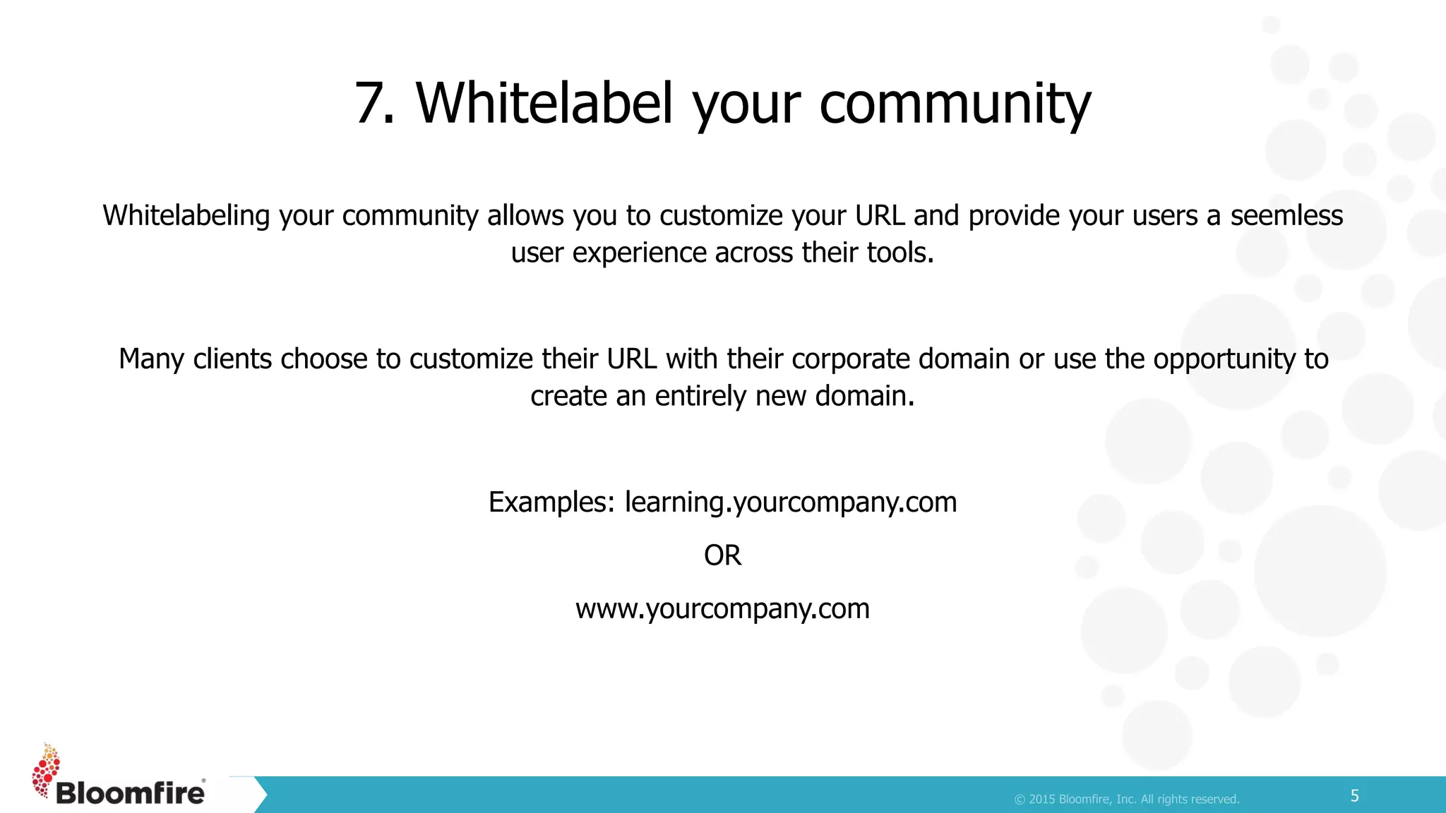 7. Whitelabel your community
5
Whitelabeling your community allows you to customize your URL and provide your users a seemless
user experience across their tools.
Many clients choose to customize their URL with their corporate domain or use the opportunity to
create an entirely new domain.
Examples: learning.yourcompany.com
OR
www.yourcompany.com
 