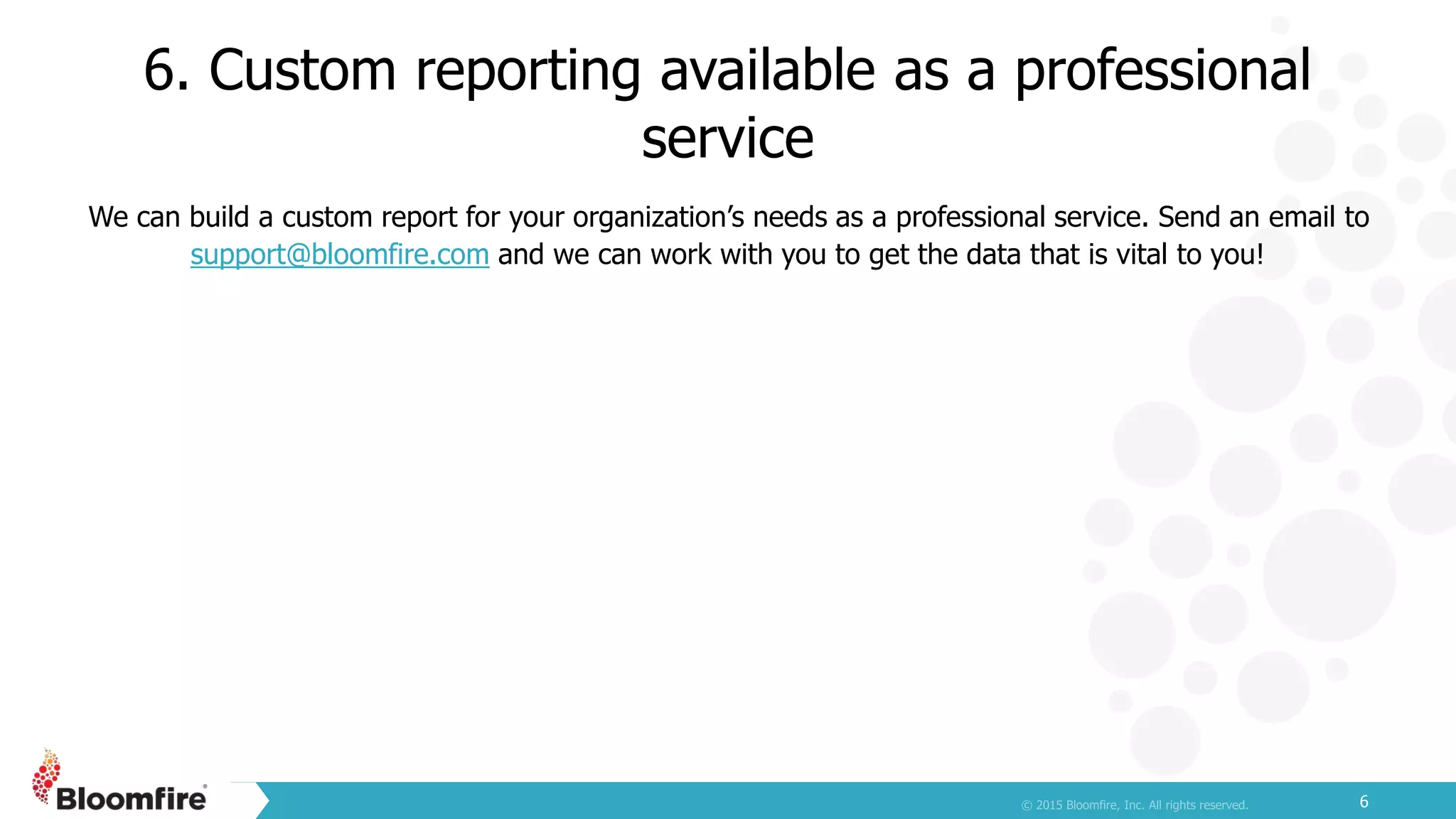6. Custom reporting available as a professional
service
6
We can build a custom report for your organization’s needs as a professional service. Send an email to
support@bloomfire.com and we can work with you to get the data that is vital to you!
 
