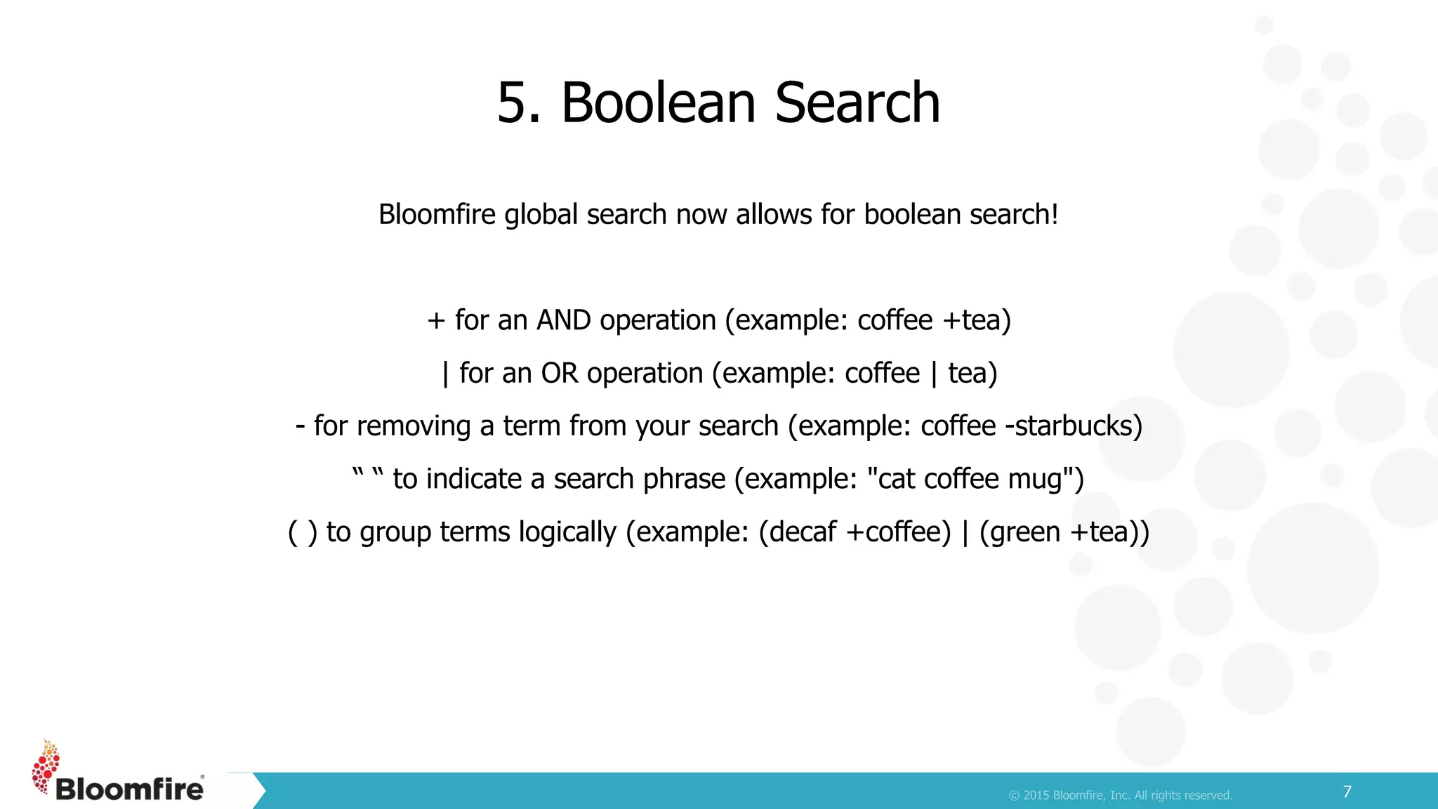 5. Boolean Search
7
Bloomfire global search now allows for boolean search!
+ for an AND operation (example: coffee +tea)
| for an OR operation (example: coffee | tea)
- for removing a term from your search (example: coffee -starbucks)
“ “ to indicate a search phrase (example: "cat coffee mug")
( ) to group terms logically (example: (decaf +coffee) | (green +tea))
 