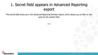 1. Secret field appears in Advanced Reporting
export
11
This secret field shows up in the Advanced Reporting Member Export, which allows you to filter or sort
users by the custom field.
***
 
