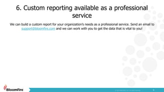 6. Custom reporting available as a professional
service
6
We can build a custom report for your organization’s needs as a professional service. Send an email to
support@bloomfire.com and we can work with you to get the data that is vital to you!
 