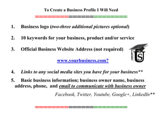 To Create a Business Profile I Will Need
======================
1. Business logo (two-three additional pictures optional)
2. 10 keywords for your business, product and/or service
3. Official Business Website Address (not required)
www.yourbusiness.com?
4. Links to any social media sites you have for your business**
5. Basic business information; business owner name, business
address, phone, and email to communicate with business owner
Facebook, Twitter, Youtube, Google+, LinkedIn**
======================
 