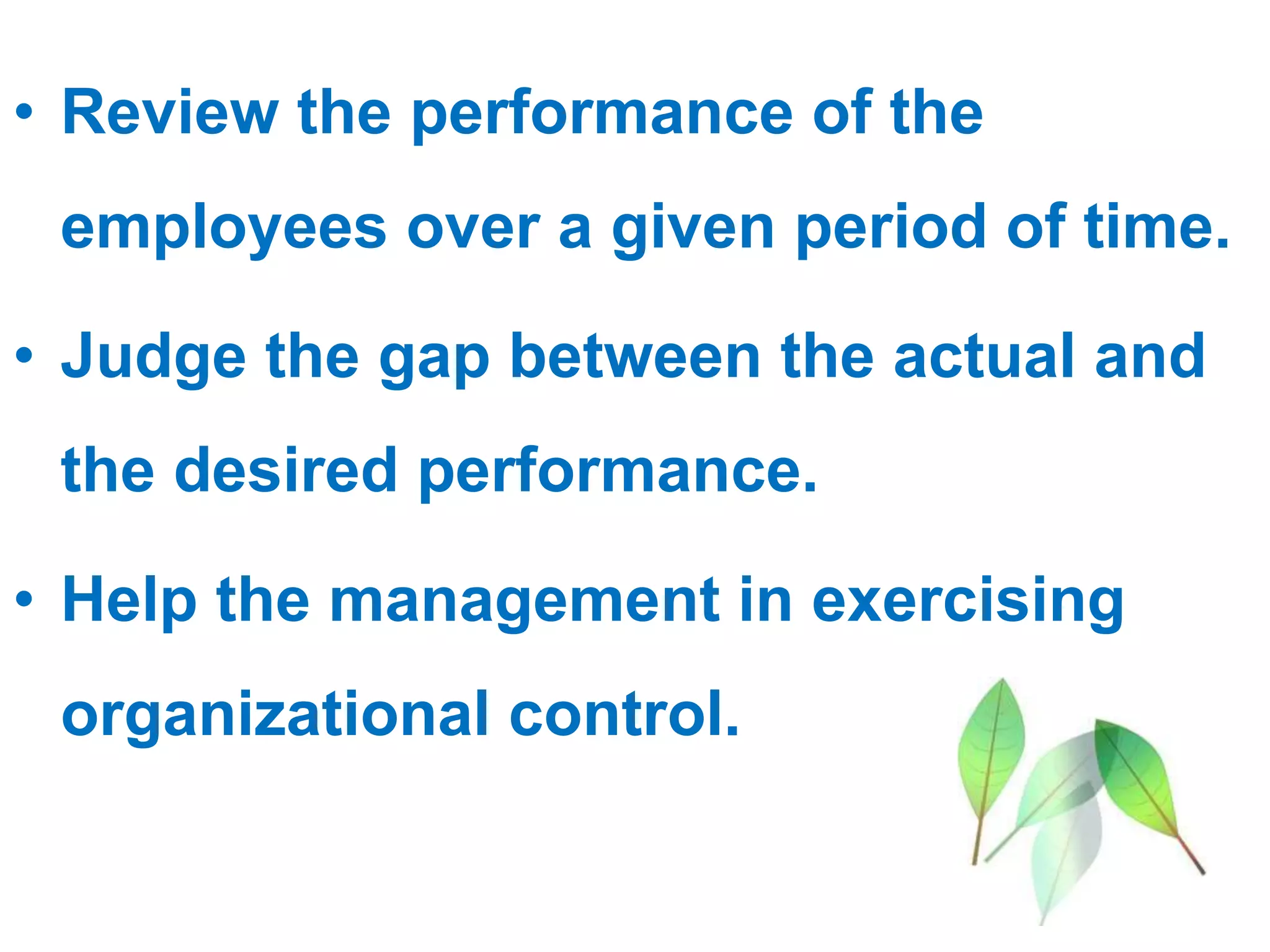 • Review the performance of the
employees over a given period of time.
• Judge the gap between the actual and
the desired performance.
• Help the management in exercising
organizational control.
 