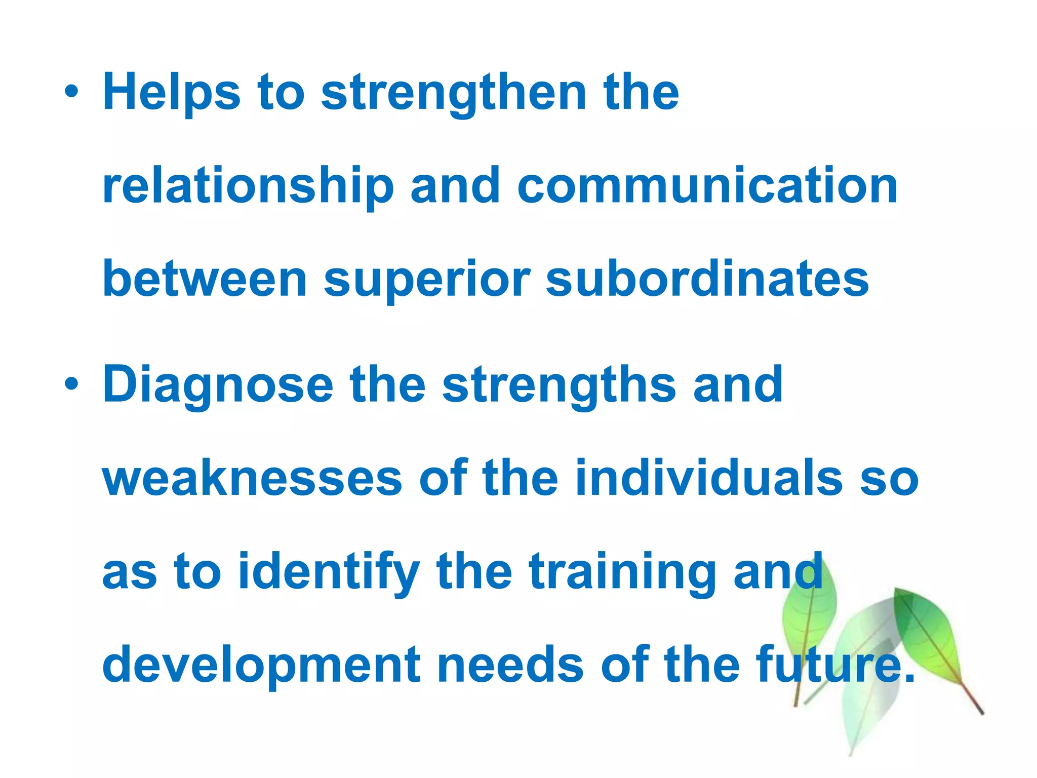 • Helps to strengthen the
relationship and communication
between superior subordinates
• Diagnose the strengths and
weaknesses of the individuals so
as to identify the training and
development needs of the future.
 