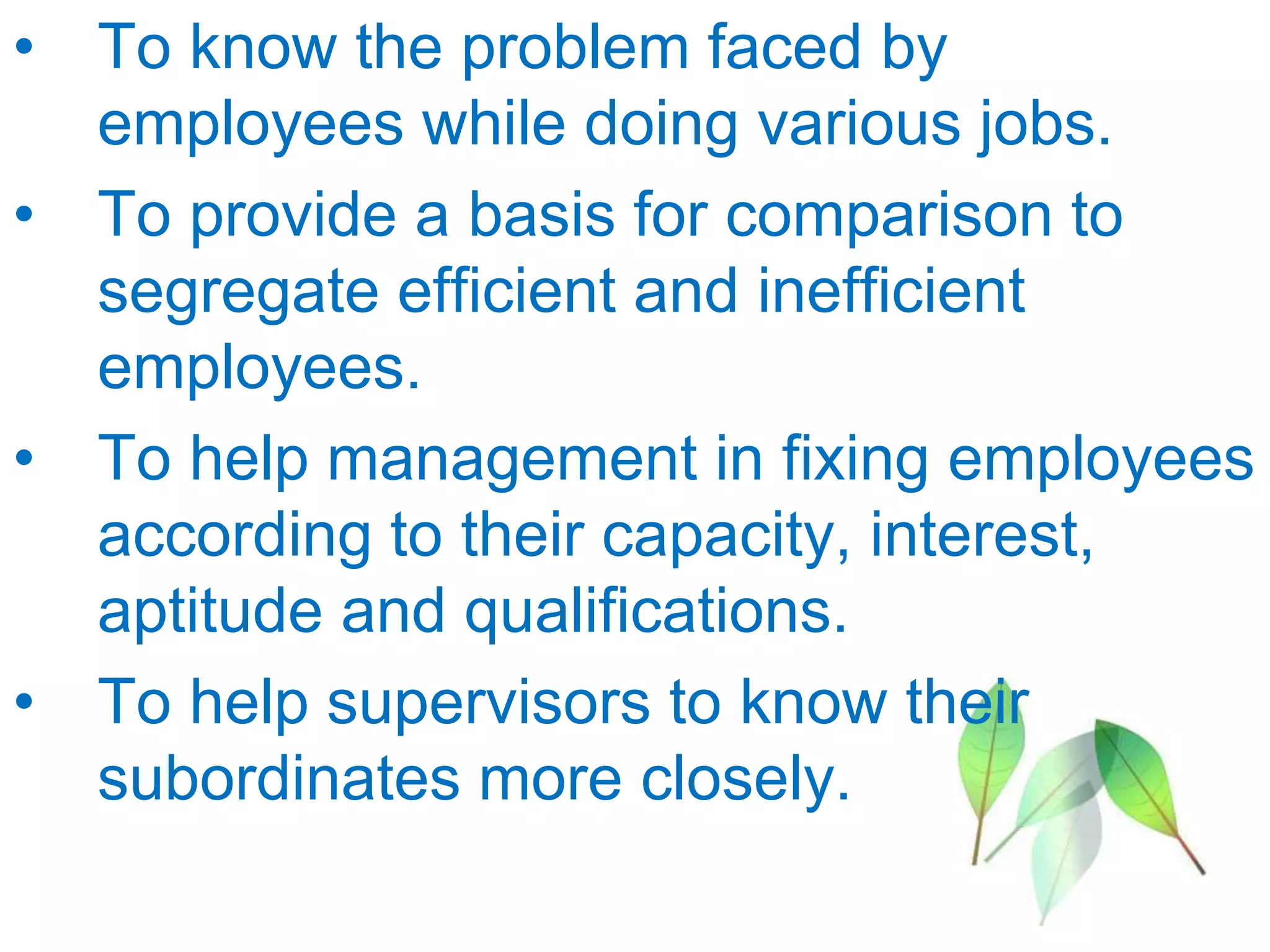 • To know the problem faced by
employees while doing various jobs.
• To provide a basis for comparison to
segregate efficient and inefficient
employees.
• To help management in fixing employees
according to their capacity, interest,
aptitude and qualifications.
• To help supervisors to know their
subordinates more closely.
 