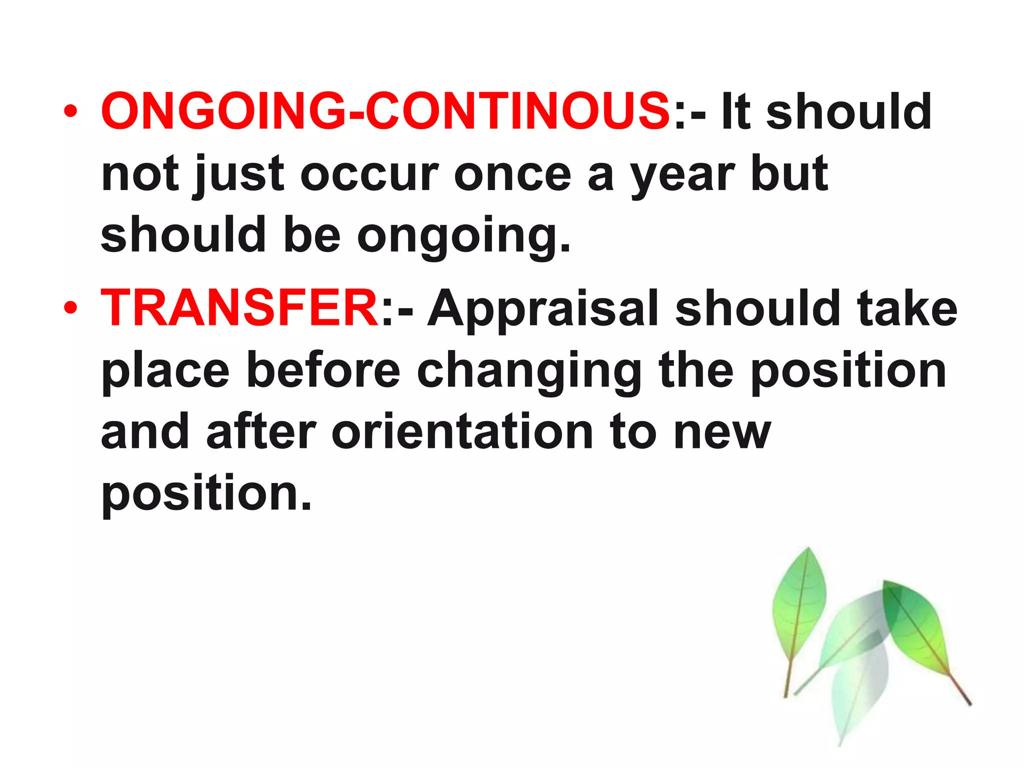 • ONGOING-CONTINOUS:- It should
not just occur once a year but
should be ongoing.
• TRANSFER:- Appraisal should take
place before changing the position
and after orientation to new
position.
 