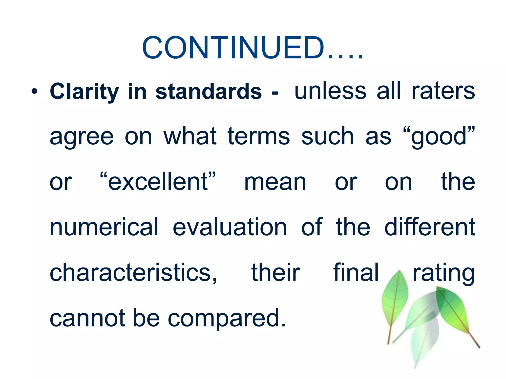 CONTINUED….
• Clarity in standards - unless all raters
agree on what terms such as “good”
or “excellent” mean or on the
numerical evaluation of the different
characteristics, their final rating
cannot be compared.
 