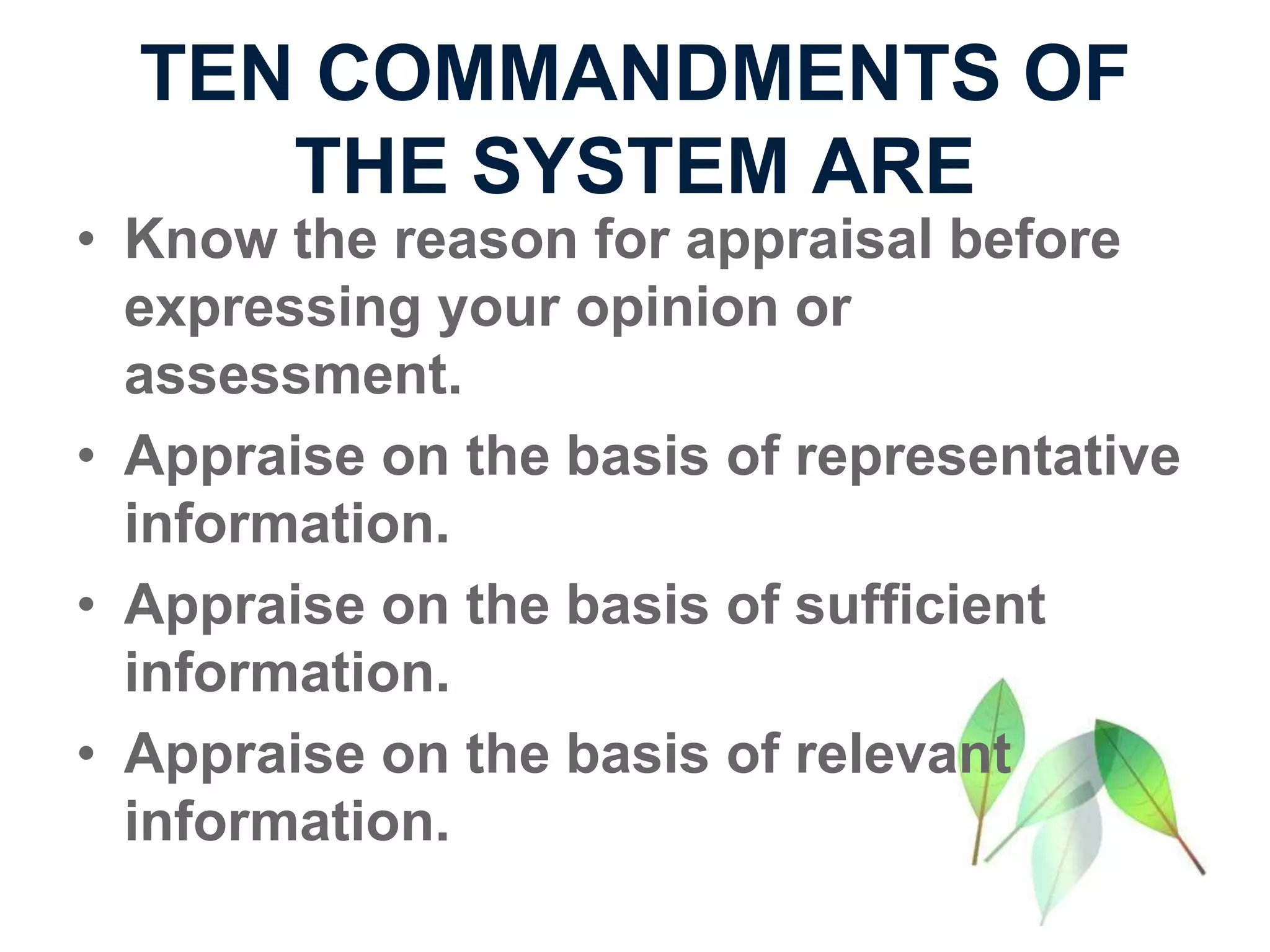 TEN COMMANDMENTS OF
THE SYSTEM ARE
• Know the reason for appraisal before
expressing your opinion or
assessment.
• Appraise on the basis of representative
information.
• Appraise on the basis of sufficient
information.
• Appraise on the basis of relevant
information.
 