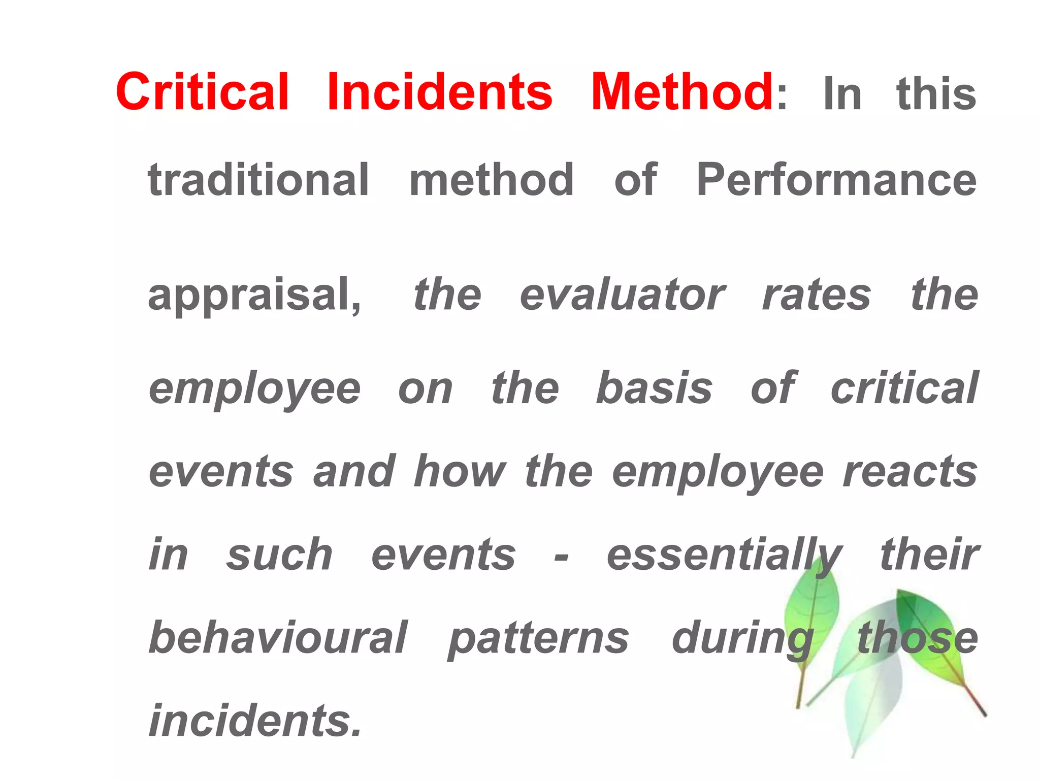 Critical Incidents Method: In this
traditional method of Performance
appraisal, the evaluator rates the
employee on the basis of critical
events and how the employee reacts
in such events - essentially their
behavioural patterns during those
incidents.
 