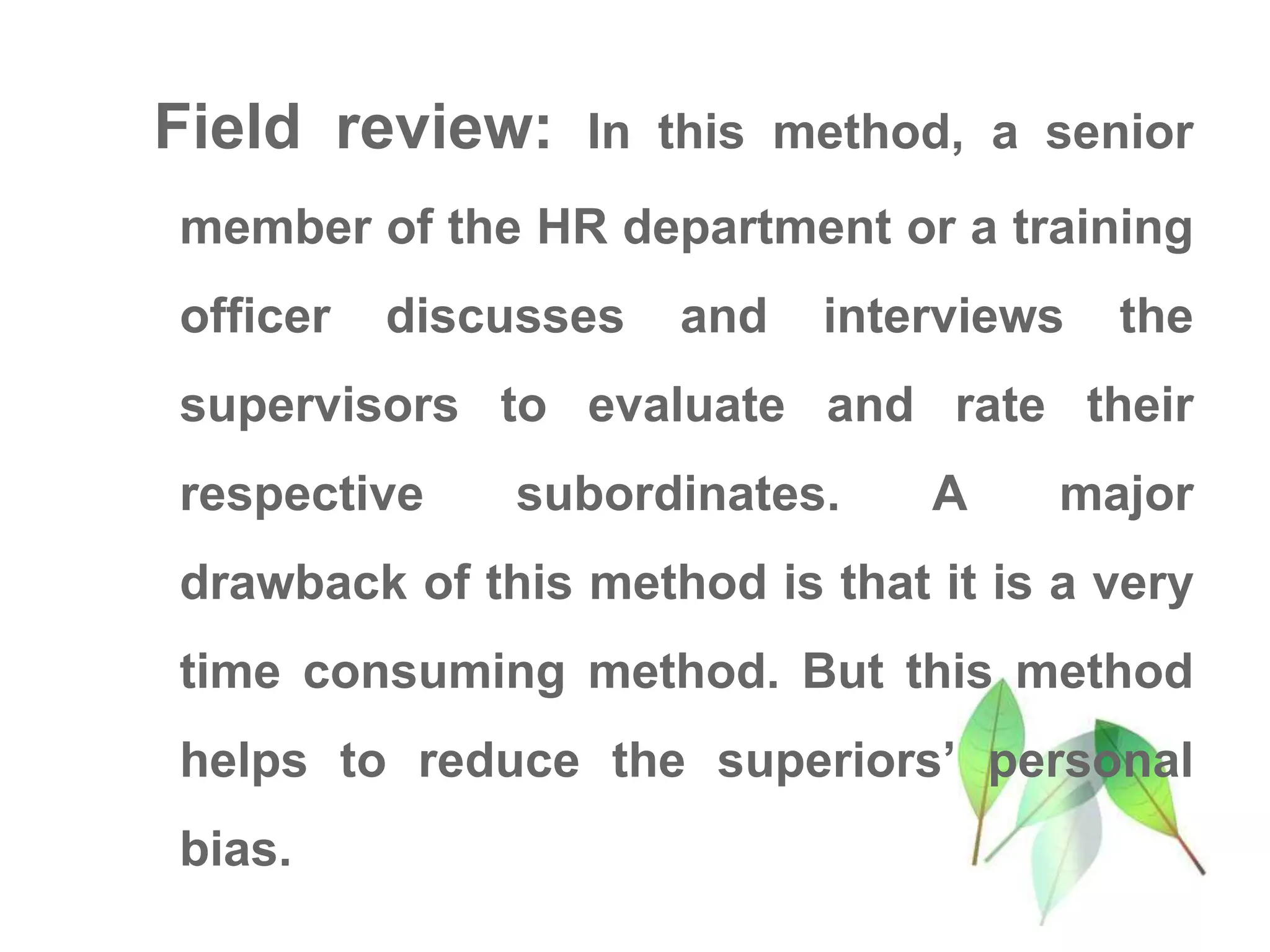 Field review: In this method, a senior
member of the HR department or a training
officer discusses and interviews the
supervisors to evaluate and rate their
respective subordinates. A major
drawback of this method is that it is a very
time consuming method. But this method
helps to reduce the superiors’ personal
bias.
 
