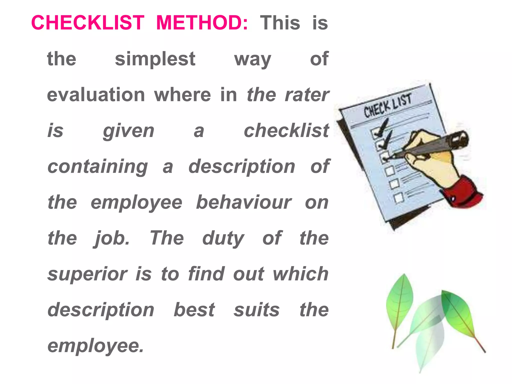 CHECKLIST METHOD: This is
the simplest way of
evaluation where in the rater
is given a checklist
containing a description of
the employee behaviour on
the job. The duty of the
superior is to find out which
description best suits the
employee.
 