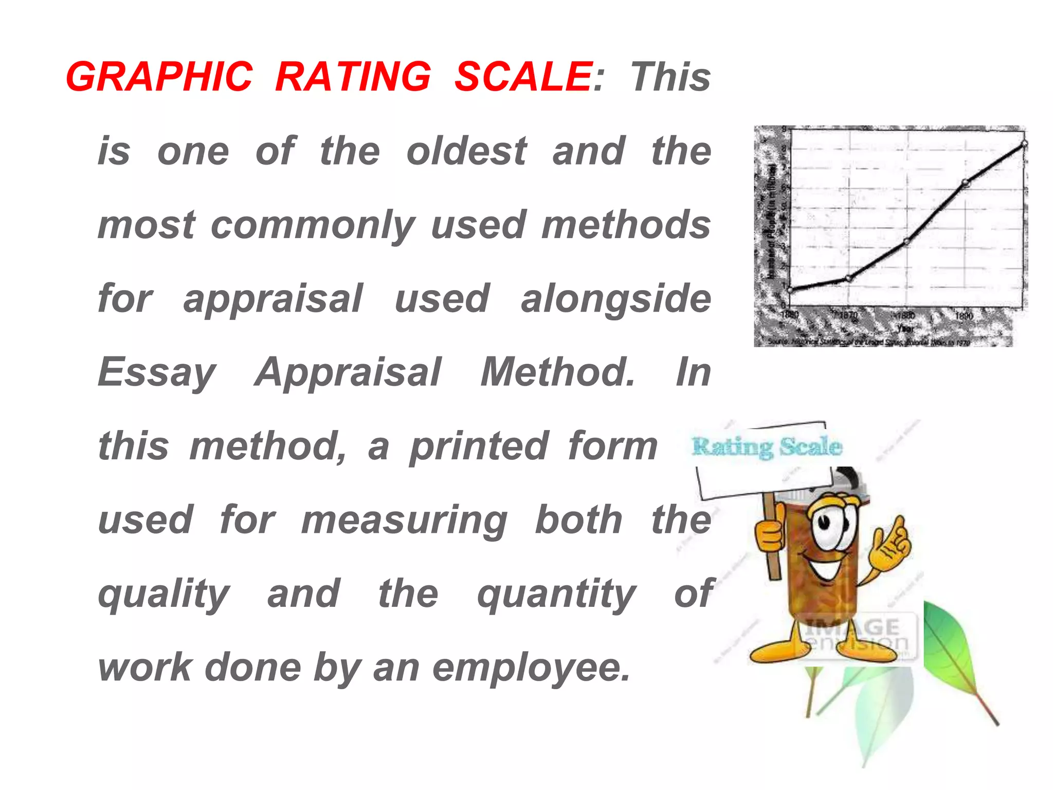 GRAPHIC RATING SCALE: This
is one of the oldest and the
most commonly used methods
for appraisal used alongside
Essay Appraisal Method. In
this method, a printed form is
used for measuring both the
quality and the quantity of
work done by an employee.
 