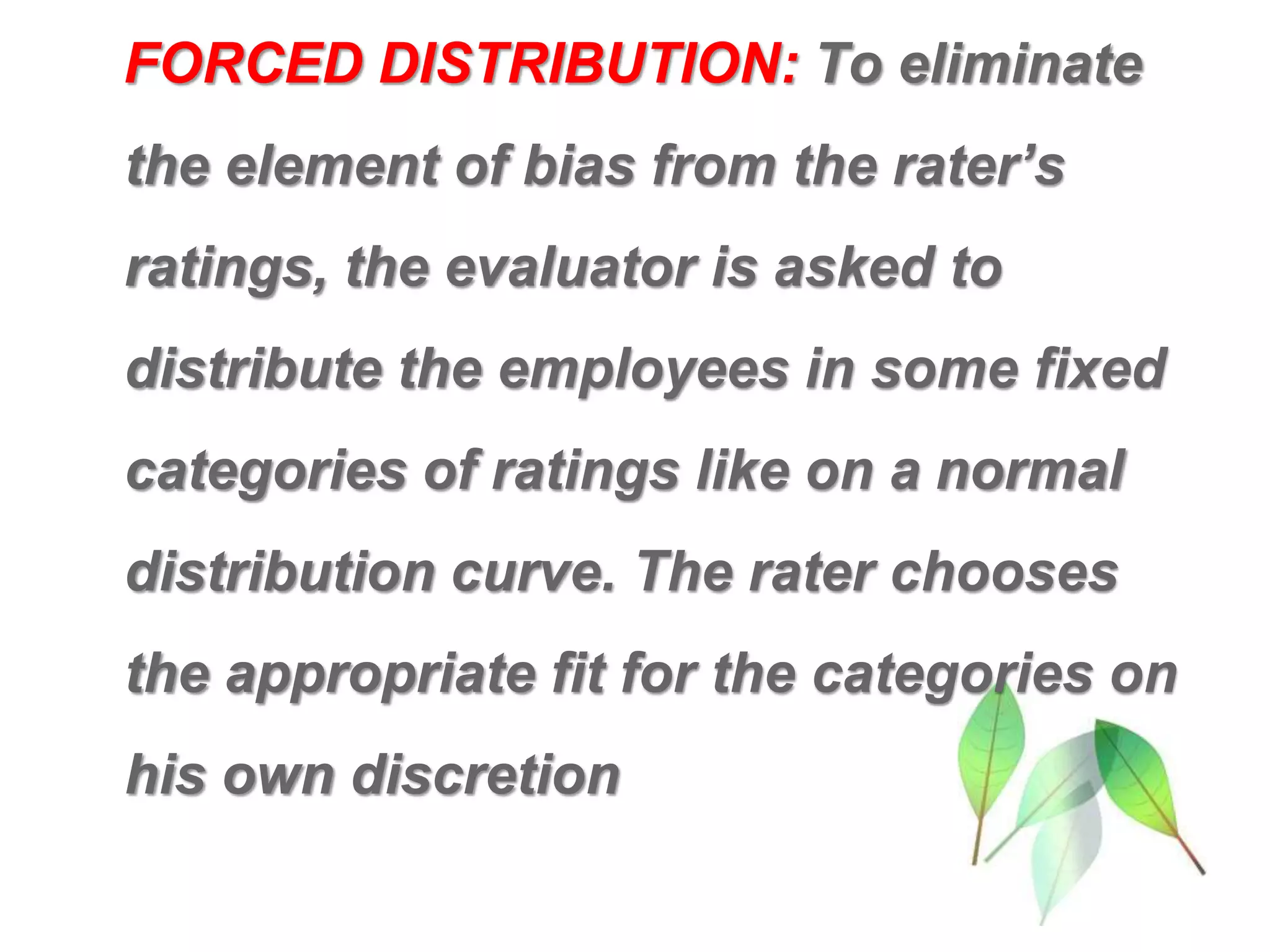 FORCED DISTRIBUTION: To eliminate
the element of bias from the rater’s
ratings, the evaluator is asked to
distribute the employees in some fixed
categories of ratings like on a normal
distribution curve. The rater chooses
the appropriate fit for the categories on
his own discretion
 