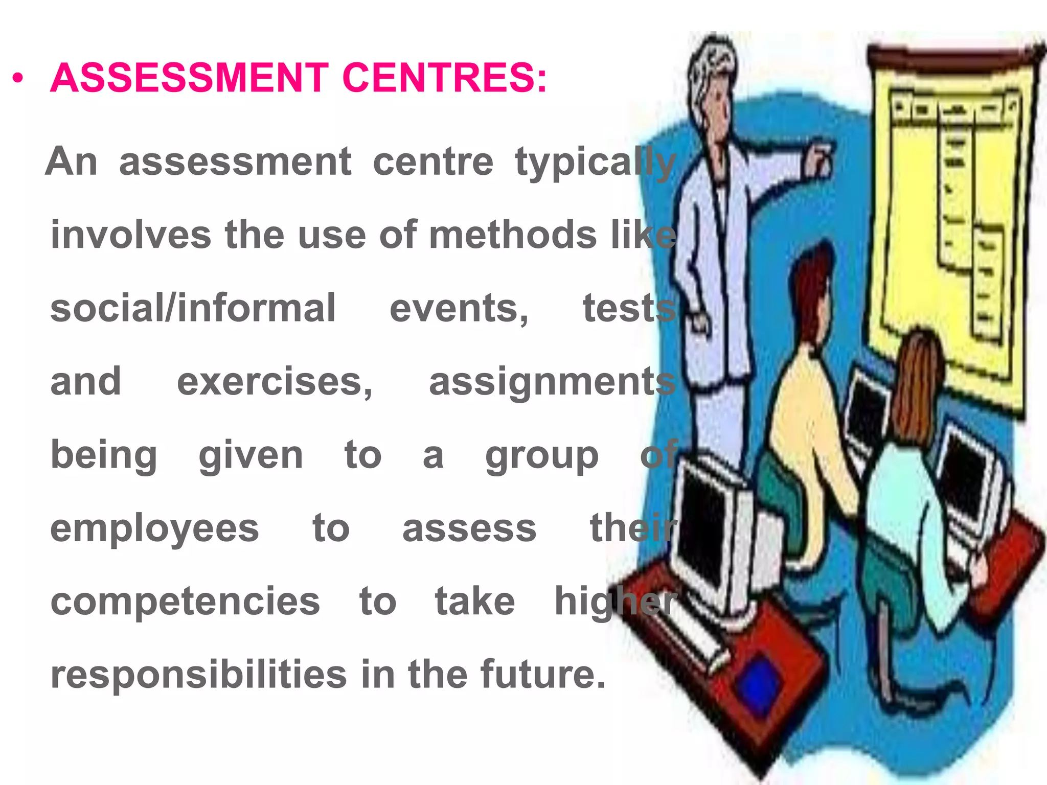 • ASSESSMENT CENTRES:
An assessment centre typically
involves the use of methods like
social/informal events, tests
and exercises, assignments
being given to a group of
employees to assess their
competencies to take higher
responsibilities in the future.
 