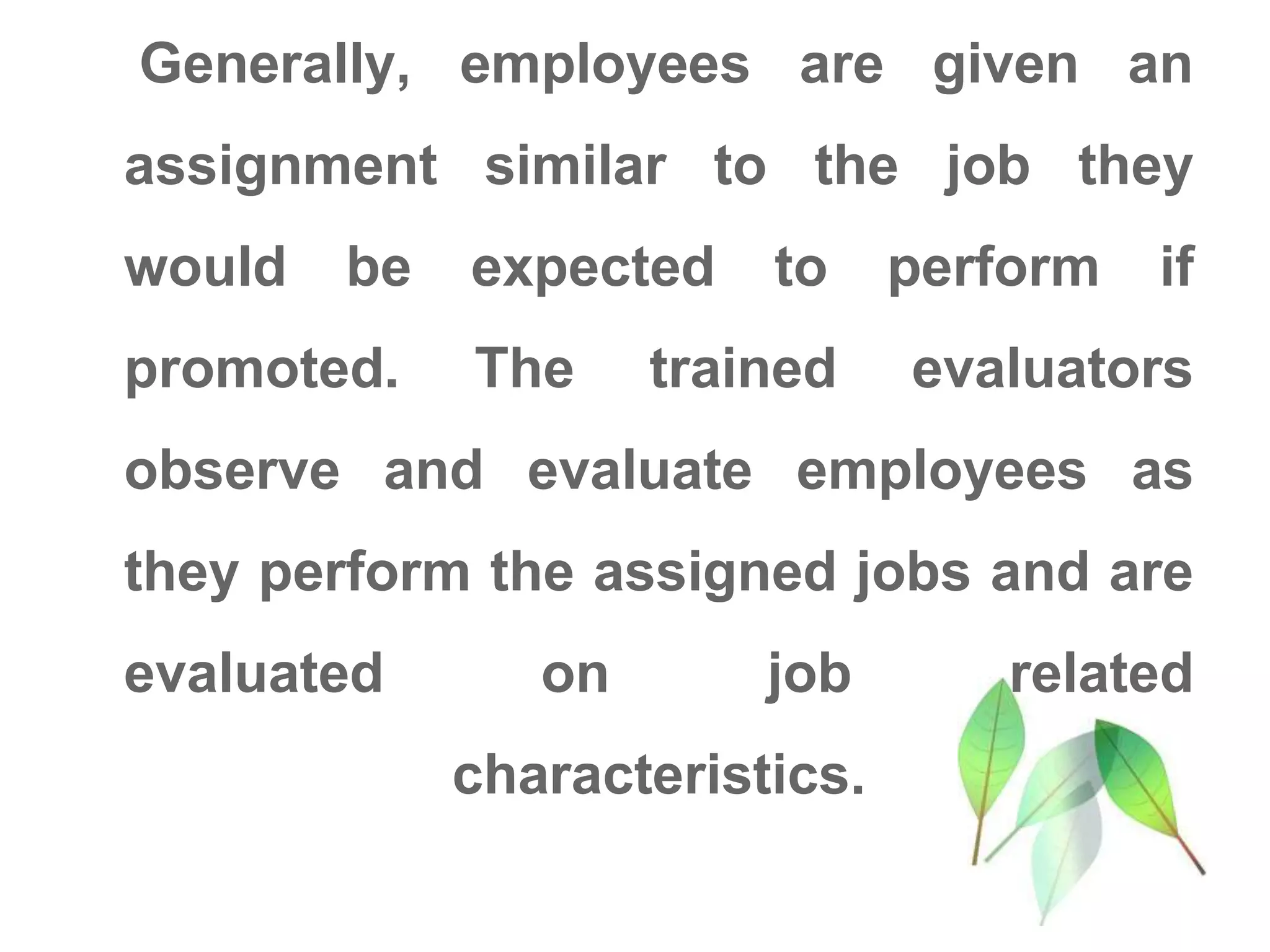 Generally, employees are given an
assignment similar to the job they
would be expected to perform if
promoted. The trained evaluators
observe and evaluate employees as
they perform the assigned jobs and are
evaluated on job related
characteristics.
 