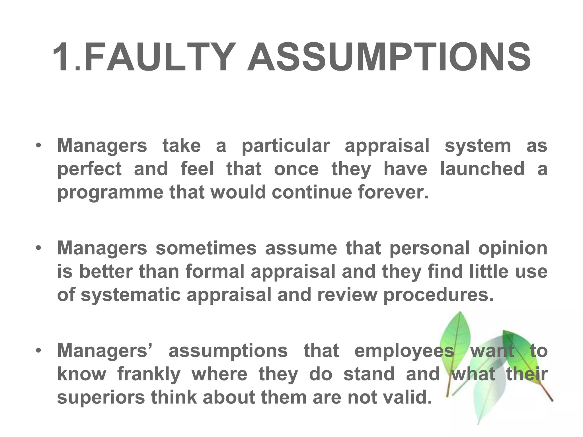 1.FAULTY ASSUMPTIONS
• Managers take a particular appraisal system as
perfect and feel that once they have launched a
programme that would continue forever.
• Managers sometimes assume that personal opinion
is better than formal appraisal and they find little use
of systematic appraisal and review procedures.
• Managers’ assumptions that employees want to
know frankly where they do stand and what their
superiors think about them are not valid.
 