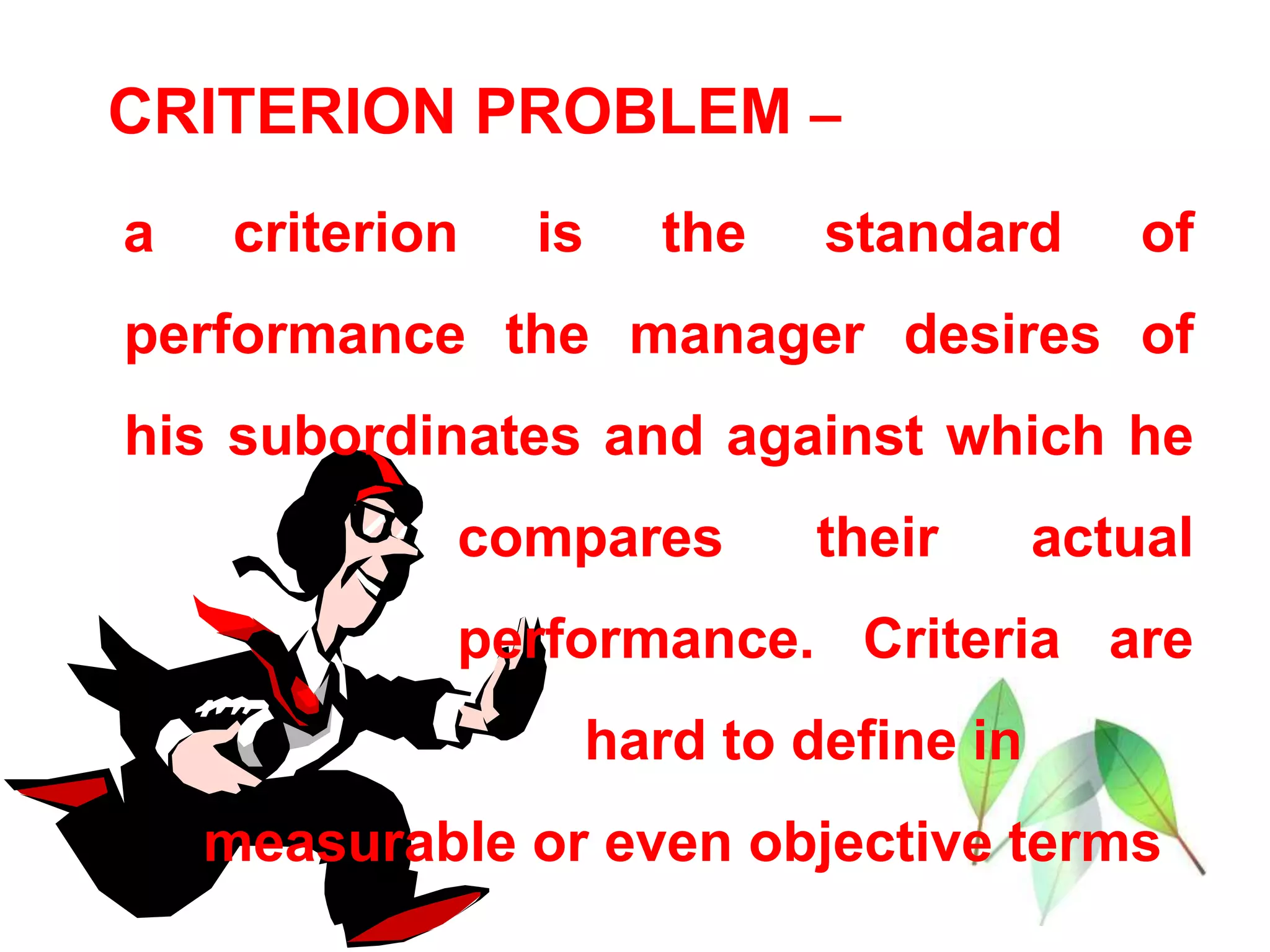 CRITERION PROBLEM –
a criterion is the standard of
performance the manager desires of
his subordinates and against which he
compares their actual
performance. Criteria are
hard to define in
measurable or even objective terms
 