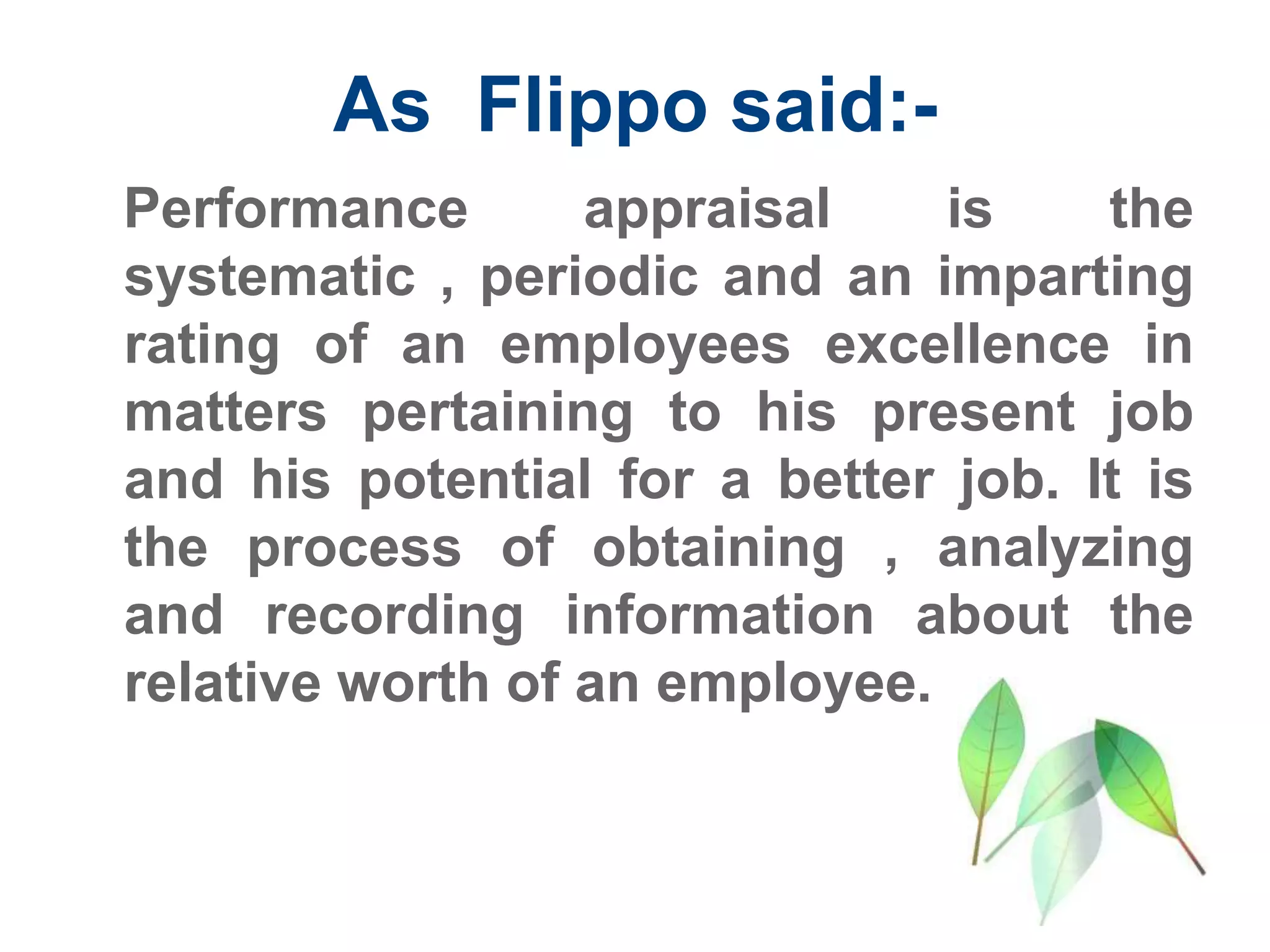 As Flippo said:-
Performance appraisal is the
systematic , periodic and an imparting
rating of an employees excellence in
matters pertaining to his present job
and his potential for a better job. It is
the process of obtaining , analyzing
and recording information about the
relative worth of an employee.
 