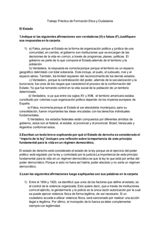 Trabajo Práctico de Formación Etica y Ciudadania
El Estado
1.Indique si las siguientes afirmaciones son verdaderas (V) o falsas (F).Justifiquen
sus respuestas en la carpeta.
1) a) Falsa, porque el Estado es la forma de organización política y jurídica de una
comunidad, en cambio, el gobierno son instituciones que se encargan de las
decisiones de la vida en común, a través de programas, planes, políticas. El
gobierno es parte de lo que compone el Estado además de el territorio y la
población.
b) Verdadera, la respuesta es correcta porque porque el territorio es un espacio
geográfico delimitado con total soberanía. Este incluye, el suelo, el subsuelo, mar y el
espacio aéreo. También, los limited requieren del reconocimiento de los demás estados.
c) Verdadero, porque la centralización del poder, además de la secularización y la
burocracia, fue unos de los rasgos que caracterizó el proceso de la conformación del
Estado. Ya que fue tomando control en la vida social de la población de un territorio
determinado.
d) Verdadera, si ya que entre los siglos XV y XVIII, el territorio americano estaba
constituido por colonias cuya organización política depende de los imperios europeos de
España.
e) Falsa, incorrecta porque el Estado al ser absolutista monárquico, para su
consolidación, fueron importantes las ideas vinculadas con los derechos individuales
fundamentales.
f) Verdadera, los estados federales están compuestos por diferentes ámbitos de
gobierno, estos son el federal, el estatal, el provincial y el provincial. Brasil, Venezuela y
Argentina conforman estos.
2.Escriban un texto breve explicando por qué el Estado de derecho es considerado el
“imperio de la ley”.Incluyen una reflexión sobre la importancia de este principio
fundamental para la vida en un régimen democrático.
El estado de derecho está considerado el estado de la ley porque es el ejercicio del poder
político está regulado por la ley y controlado por la justicia.La importancia de este principio
fundamental para la vida en un régimen democrático es que la ley la que está por arriba del
poder democrático. Porque si esto no fuera así habría poder absoluto y no sería un régimen
democrático.
3.Lean las siguientes afirmaciones luego explíquelas con sus palabras en la carpeta
1) Entre el 1854 y 1920, se identificó que unos de los factores que define al estado, es
el control de la violencia organizada. Esto quiere decir, que a través de instituciones
como el ejército, la gendarmería y la policía es la única razón autorización por la cual
se puede ejercer violencia física de forma legítima, de ser necesario. Si un
ciudadano accede a utilizar violencia física, será sancionado por realizar una acción
ilegal e ilegítima. Por último, el monopolio de la fuerza se debe complementar
siempre con legitimidad.
 