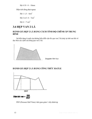Độ 4: D > 8 – 10mm 
Diện tích dòng phụt ngược 
Độ 1: 1,5 – 4cm2 
Độ 2 và 3: 4 – 7cm2 
Độ 4: > 7 cm2 
3.6 HẸP VAN 2 LÁ 
ĐÁNH GIÁ HẸP 2 LÁ BẰNG CÁCH TÍNH ĐỘ CHÊNH ÁP TRUNG 
BÌNH 
Sự biến dạng 4 cạnh của đường biểu diễn vận tốc qua van 2 lá (máy tự tính sau khi vẽ 
dọc theo các cạnh của dòng qua van 2 lá) 
ĐÁNH GIÁ HẸP 2 LÁ BẰNG CÔNG THỨC HATLE 
PHT (Pressure Half Time): thời gian giảm ½ độ chênh áp 
13 http://www.ebook.edu.vn 
 