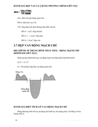ĐÁNH GIÁ HẸP VAN 2 LÁ BẰNG PHƯƠNG TRÌNH LIÊN TỤC 
SAo: diện tích gốc động mạch chủ 
MVA: diện tích van 2 lá 
VTI: tổng diện tích dưới đường biểu diễn vận tốc 
MVA < 1cm2: Hẹp rất khít 
MVA: 1 – 1,5cm2: Hẹp khít 
MVA> 1,5cm2: Hẹp vừa 
3.7 HẸP VAN ĐỘNG MẠCH CHỦ 
ĐỘ CHÊNH ÁP TRUNG BÌNH THẤT TRÁI – ĐỘNG MẠCH CHỦ 
(DOPPLER LIÊN TỤC) 
Đánh giá độ chệnh lệch qua van động mạch chủ bằng định luật Bermouilli 
P2-P1 = 4 x V2 
G > 50 mmHg: Hẹp khít van động mạch chủ 
ĐÁNH GIÁ DIỆN TÍCH LỖ VAN ĐỘNG MẠCH CHỦ 
Dùng phương trình liên tục áp dụng cho hình trụ, lưu lượng chảy vào bằng với lưu 
lượng chảy ra 
14 http://www.ebook.edu.vn 
 