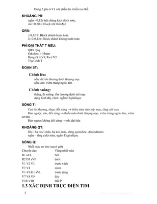 Dạng 2 pha ở V1 với phần âm chiếm ưu thế. 
KHOẢNG PR: 
ngắn <0,12s hội chứng kích thích sớm. 
dài >0,20 s: Block nhĩ thất độ I 
QRS: 
≥ 0,12 S: Block nhánh hoàn toàn 
0,10-0,12s: Block nhánh không hoàn toàn 
PHÌ ĐẠI THẤT T NẾU: 
QRS rộng 
Sokolow ≥ 35mm 
Dạng rS ở V1, Rs ở V5 
Trục lệch T 
ĐOẠN ST: 
Chênh lên: 
uốn lồi: tổn thương dưới thượng mạc 
uốn lõm: viêm màng ngoài tim 
Chênh xuống: 
thẳng, đi xuống: tổn thương dưới nội mạc 
dạng hình đáy chén: ngấm Digitalique 
SÓNG T: 
Cao bất thường, nhọn, đối xứng → thiếu máu dưới nội mạc, tăng cali máu 
Đảo ngược, sâu, đối xứng → thiếu máu dưới thượng mạc, viêm màng ngoài tim, viêm 
cơ tim. 
Đảo ngược không đối xứng → phì đại thất 
KHOẢNG QT: 
Dài - hạ calci máu, hạ kali máu, dùng quinidine, Amiodarone. 
ngắn – tăng calci máu, ngấm Digitalique. 
SÓNG Q: 
Nhồi máu cơ tim (sau 6 giờ) 
Chuyển đạo Vùng nhồi máu 
D1 aVL bên 
D2 D3 aVF dưới 
V1 V2 V3 trước vách 
V3 V4 mỏm 
V1-V6 D1 aVL trước rộng 
V7 V8 V9 đáy 
V3R V4R thất P 
1.3 XÁC ĐỊNH TRỤC ĐIỆN TIM 
3 http://www.ebook.edu.vn 
 