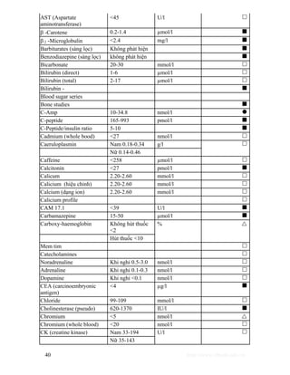 AST (Aspartate 
aminotransferase) 
<45 U/l … 
β -Carotene 0.2-1.4 μmol/l „ 
β 2 -Microglobulin <2.4 mg/l „ 
Barbiturates (sàng lọc) Không phát hiện „ 
Benzodiazepine (sàng lọc) không phát hiện „ 
Bicarbonate 20-30 mmol/l … 
Bilirubin (direct) 1-6 μmol/l … 
Bilirubin (total) 2-17 μmol/l … 
Bilirubin - „ 
Blood sugar series 
Bone studies „ 
C-Amp 10-34.8 nmol/l z 
C-peptide 165-993 pmol/l „ 
C-Peptide/insulin ratio 5-10 „ 
Cadmium (whole bood) <27 nmol/l … 
Caeruloplasmin Nam 0.18-0.34 g/l 
Nữ 0.14-0.46 
… 
Caffeine <258 μmol/l … 
Calcitonin <27 pmol/l „ 
Calicum 2.20-2.60 mmol/l … 
Calicium (hiệu chỉnh) 2.20-2.60 mmol/l … 
Calcium (dạng ion) 2.20-2.60 mmol/l … 
Calicium profile … 
CAM 17.1 <39 U/l „ 
Carbamazepine 15-50 μmol/l „ 
Carboxy-haemoglobin Không hút thuốc 
<2 
Hút thuốc <10 
% U 
Mem tim … 
Catecholamines … 
Noradrenaline Khi nghỉ 0.5-3.0 nmol/l … 
Adrenaline Khi nghỉ 0.1-0.3 nmol/l … 
Dopamine Khi nghỉ <0.1 nmol/l … 
CEA (carcinoembryonic 
<4 μg/l „ 
antigen) 
Chloride 99-109 mmol/l … 
Cholinesterase (pseudo) 620-1370 IU/l „ 
Chromium <5 nmol/l U 
Chromium (whole blood) <20 nmol/l … 
CK (creatine kinase) Nam 33-194 
Nữ 35-143 
U/l … 
40 http://www.ebook.edu.vn 
 